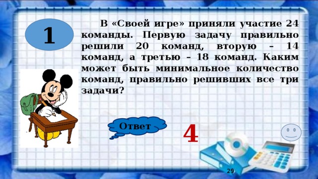 В «Своей игре» приняли участие 24 команды. Первую задачу правильно решили 20 команд, вторую – 14 команд, а третью – 18 команд. Каким может быть минимальное количество команд, правильно решивших все три задачи? 1 Ответ 4