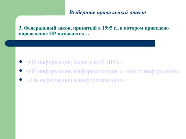 Выберите правильный ответ 3. Федеральный закон, принятый в 1995 г., в котором приведено определение ИР называется… «Об информации, защите и об ИРО» «Об информации, информатизации и защите информации»  «Об информации и информатизации» 