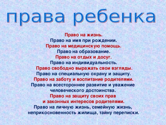 Право на жизнь. Право на имя при рождении. Право на медицинскую помощь. Право на образование. Право на отдых и досуг. Право на индивидуальность.  Право свободно выражать свои взгляды. Право на специальную охрану и защиту. Право на заботу и воспитание родителями. Право на всестороннее развитие и уважение человеческого достоинства. Право на защиту своих прав и законных интересов родителями. Право на личную жизнь, семейную жизнь, неприкосновенность жилища, тайну переписки.  