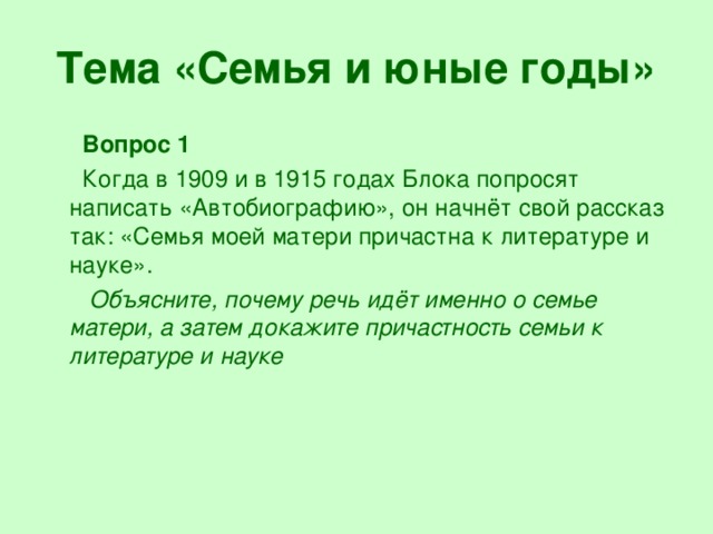 Тема «Семья и юные годы»  Вопрос 1  Когда в 1909 и в 1915 годах Блока попросят написать «Автобиографию», он начнёт свой рассказ так: «Семья моей матери причастна к литературе и науке».  Объясните, почему речь идёт именно о семье матери, а затем докажите причастность семьи к литературе и науке