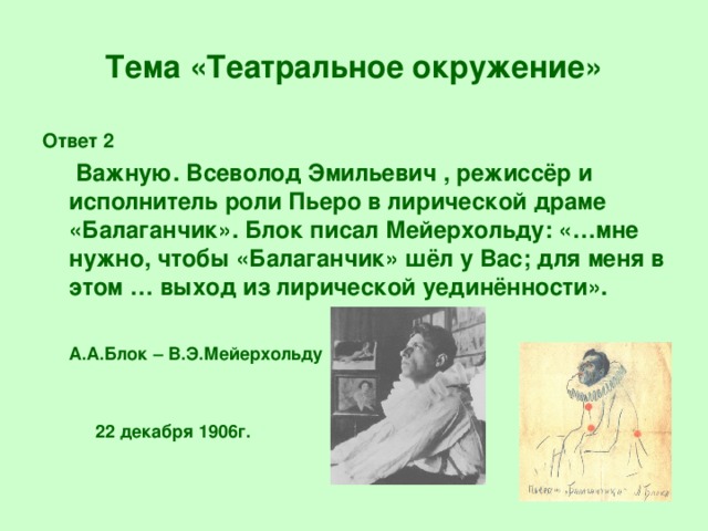 Тема «Театральное окружение» Ответ 2  Важную. Всеволод Эмильевич , режиссёр и исполнитель роли Пьеро в лирической драме «Балаганчик». Блок писал Мейерхольду: «…мне нужно, чтобы «Балаганчик» шёл у Вас; для меня в этом … выход из лирической уединённости».  А.А.Блок – В.Э.Мейерхольду  22 декабря 1906г.