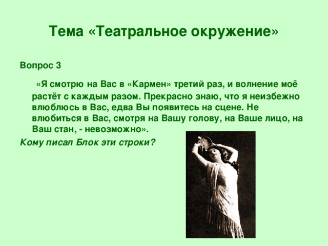 Тема «Театральное окружение» Вопрос 3  «Я смотрю на Вас в «Кармен» третий раз, и волнение моё растёт с каждым разом. Прекрасно знаю, что я неизбежно влюблюсь в Вас, едва Вы появитесь на сцене. Не влюбиться в Вас, смотря на Вашу голову, на Ваше лицо, на Ваш стан, - невозможно». Кому писал Блок эти строки?