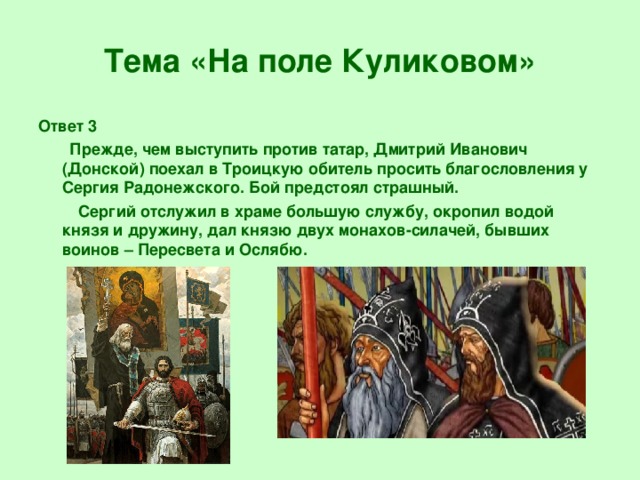 Тема «На поле Куликовом» Ответ 3  Прежде, чем выступить против татар, Дмитрий Иванович (Донской) поехал в Троицкую обитель просить благословления у Сергия Радонежского. Бой предстоял страшный.  Сергий отслужил в храме большую службу, окропил водой князя и дружину, дал князю двух монахов-силачей, бывших воинов – Пересвета и Ослябю.