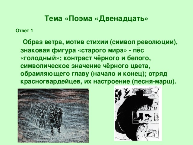 Тема «Поэма «Двенадцать» Ответ 1 Образ ветра, мотив стихии (символ революции), знаковая фигура «старого мира» - пёс «голодный»; контраст чёрного и белого, символическое значение чёрного цвета, обрамляющего главу (начало и конец); отряд красногвардейцев, их настроение (песня-марш).