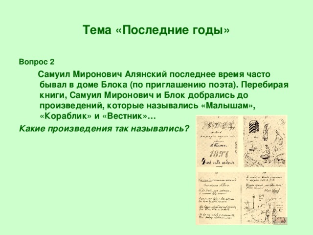 Тема «Последние годы» Вопрос 2  Самуил Миронович Алянский последнее время часто бывал в доме Блока (по приглашению поэта). Перебирая книги, Самуил Миронович и Блок добрались до произведений, которые назывались «Малышам», «Кораблик» и «Вестник»… Какие произведения так назывались?