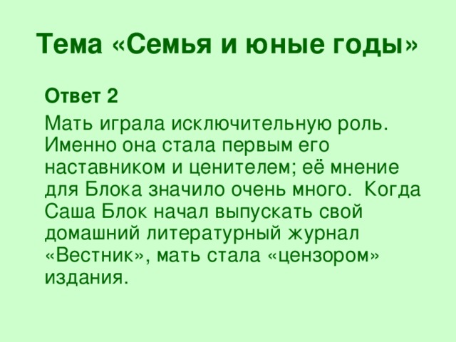 Тема «Семья и юные годы»  Ответ 2  Мать играла исключительную роль. Именно она стала первым его наставником и ценителем; её мнение для Блока значило очень много. Когда Саша Блок начал выпускать свой домашний литературный журнал «Вестник», мать стала «цензором» издания.