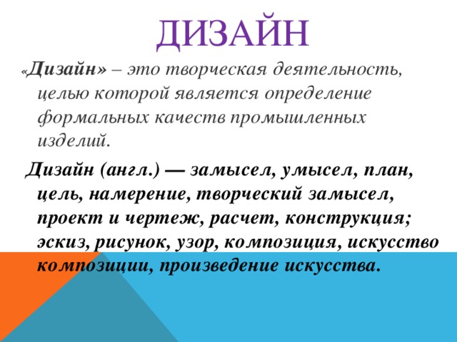 ДИЗАЙН « Дизайн»  – это творческая деятельность, целью которой является определение формальных качеств промышленных изделий.   Дизайн (англ.) — замысел, умысел, план, цель, намерение, творческий замысел, проект и чертеж, расчет, конструкция; эскиз, рисунок, узор, композиция, искусство композиции, произведение искусства.  