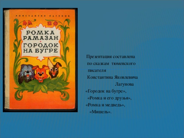  Презентация составлена  по сказкам тюменского  писателя  Константина Яковлевича  Лагунова  «Городок на бугре»,  «Ромка и его друзья»,  «Ромка и медведь»,  «Мишель». 