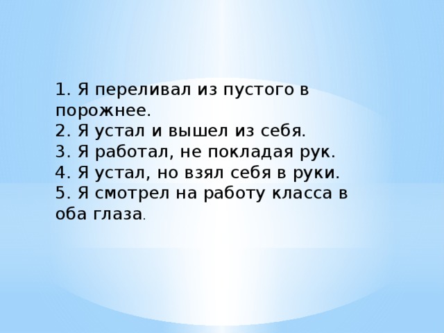 1. Я переливал из пустого в порожнее. 2. Я устал и вышел из себя. 3. Я работал, не покладая рук. 4. Я устал, но взял себя в руки. 5. Я смотрел на работу класса в оба глаза .