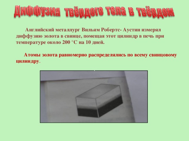  Английский металлург Вильям Робертс- Аустин измерял диффузию золота в свинце, помещая этот цилиндр в печь при температуре около 200 °С на 10 дней.  Атомы золота равномерно распределялись по всему свинцовому цилиндру . 