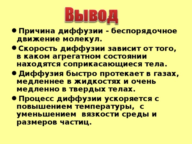 Причина диффузии - беспорядочное движение молекул. Скорость диффузии зависит от того, в каком агрегатном состоянии находятся соприкасающиеся тела. Диффузия быстро протекает в газах, медленнее в жидкостях и очень медленно в твердых телах. Процесс диффузии ускоряется с повышением температуры, с уменьшением вязкости среды и размеров частиц.     