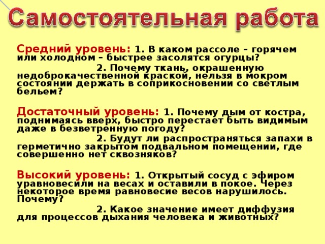 Средний уровень: 1. В каком рассоле – горячем или холодном – быстрее засолятся огурцы?  2. Почему ткань, окрашенную недоброкачественной краской, нельзя в мокром состоянии держать в соприкосновении со светлым бельем?  Достаточный уровень: 1. Почему дым от костра, поднимаясь вверх, быстро перестает быть видимым даже в безветренную погоду?  2. Будут ли распространяться запахи в герметично закрытом подвальном помещении, где совершенно нет сквозняков?  Высокий уровень: 1. Открытый сосуд с эфиром уравновесили на весах и оставили в покое. Через некоторое время равновесие весов нарушилось. Почему?  2. Какое значение имеет диффузия для процессов дыхания человека и животных?     