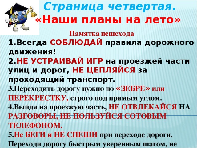 Страница четвертая . «Наши планы на лето» Памятка  пешехода 1.Всегда СОБЛЮДАЙ правила дорожного движения! 2. НЕ УСТРАИВАЙ  ИГР на проезжей части улиц и дорог, НЕ ЦЕПЛЯЙСЯ за проходящий транспорт. 3.Переходить дорогу нужно по « ЗЕБРЕ » или ПЕРЕКРЕСТКУ, строго под прямым углом. 4.Выйдя на проезжую часть, НЕ ОТВЛЕКАЙСЯ НА РАЗГОВОРЫ, НЕ ПОЛЬЗУЙСЯ СОТОВЫМ ТЕЛЕФОНОМ. 5. Не БЕГИ и НЕ СПЕШИ при переходе дороги. Переходи дорогу быстрым уверенным шагом, не останавливайся и не отвлекайся. НИКОГДА НЕ ПЕРЕБЕГАЙ дорогу перед близко идущим транспортом!!!  