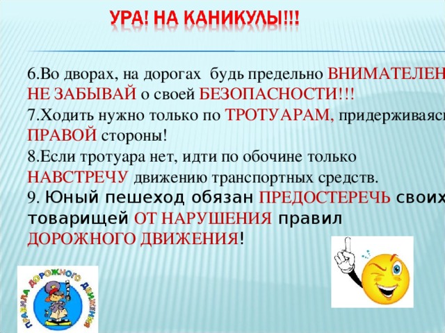 6.Во дворах, на дорогах будь предельно ВНИМАТЕЛЕН, НЕ ЗАБЫВАЙ о своей БЕЗОПАСНОСТИ!!! 7.Ходить нужно только по  ТРОТУАРАМ,  придерживаясь  ПРАВОЙ  стороны! 8.Если тротуара нет, идти по обочине только НАВСТРЕЧУ  движению транспортных средств. 9. Юный пешеход обязан ПРЕДОСТЕРЕЧЬ своих товарищей ОТ НАРУШЕНИЯ правил ДОРОЖНОГО ДВИЖЕНИЯ ! 