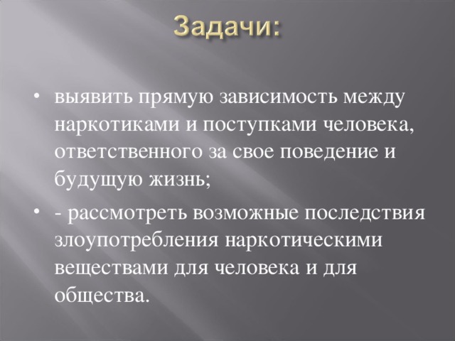 выявить прямую зависимость между наркотиками и поступками человека, ответственного за свое поведение и будущую жизнь; - рассмотреть возможные последствия злоупотребления наркотическими веществами для человека и для общества.  