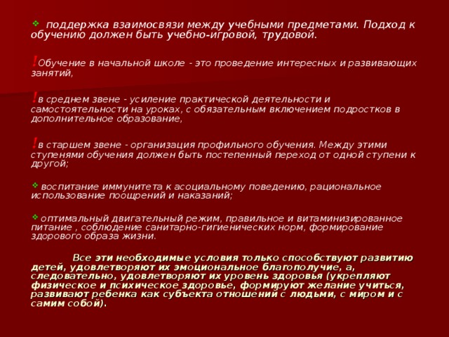  поддержка взаимосвязи между учебными предметами. Подход к обучению должен быть учебно-игровой, трудовой.  ! Обучение в начальной школе - это проведение интересных и развивающих занятий,  ! в среднем звене - усиление практической деятельности и самостоятельности на уроках, с обязательным включением подростков в дополнительное образование,  ! в старшем звене - организация профильного обучения. Между этими ступенями обучения должен быть постепенный переход от одной ступени к другой;   воспитание иммунитета к асоциальному поведению, рациональное использование поощрений и наказаний;   оптимальный двигательный режим, правильное и витаминизированное питание , соблюдение санитарно-гигиенических норм, формирование здорового образа жизни.   Все эти необходимые условия только способствуют развитию детей, удовлетворяют их эмоциональное благополучие, а, следовательно, удовлетворяют их уровень здоровья (укрепляют физическое и психическое здоровье, формируют желание учиться, развивают ребенка как субъекта отношений с людьми, с миром и с самим собой).   