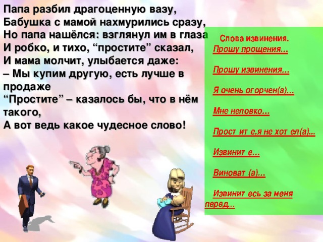 Папа разбил драгоценную вазу,  Бабушка с мамой нахмурились сразу,  Но папа нашёлся: взглянул им в глаза  И робко, и тихо, “простите” сказал,  И мама молчит, улыбается даже:  – Мы купим другую, есть лучше в продаже  “Простите” – казалось бы, что в нём такого,  А вот ведь какое чудесное слово! Извинитесь за меня перед… Простите,я не хотел(а)...  