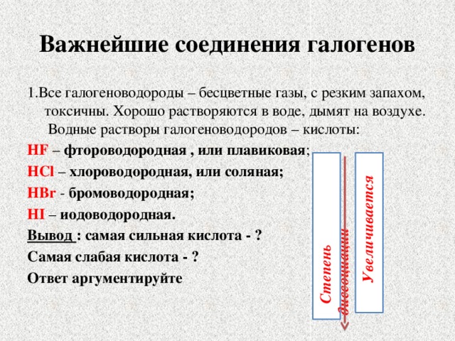 Важнейшие соединения галогенов 1.Все галогеноводороды – бесцветные газы, с резким запахом, токсичны. Хорошо растворяются в воде, дымят на воздухе. Водные растворы галогеноводородов – кислоты: HF – фтороводородная , или плавиковая ; HCl – хлороводородная, или соляная; HBr - бромоводородная; HI – иодоводородная. Вывод : самая сильная кислота - ? Самая слабая кислота - ? Ответ аргументируйте        Степень диссоциации  Увеличивается 