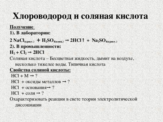 Хлороводород и соляная кислота Получение 1). В лаборатории: 2 NaCl (крист.)  + H 2 SO 4(конц.) → 2HCl↑ + Na 2 SO 4(крист.) 2). В промышленности: H 2 + Cl 2 → 2HCl Соляная кислота – Бесцветная жидкость, дымит на воздухе, несколько тяжелее воды. Типичная кислота Свойства соляной кислоты:  HCl + M → ?  HCl + оксиды металлов → ?  HCl + основания→ ?  HCl + соли → ? Охарактеризовать реакции в свете теории электролитической диссоциации 