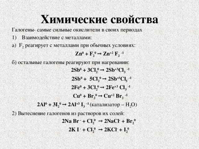 Химические свойства Галогены- самые сильные окислители в своих периодах Взаимодействие с металлами: а) F 2 реагирует с металлами при обычных условиях: Zn 0 + F 2 0  → Zn +2 F 2  -1 б) остальные галогены реагируют при нагревании:  2Sb 0 + 3Cl 2 0  → 2Sb +3 Cl 3  -1  2Sb 0 + 5Cl 2 0  → 2Sb +5 Cl 5  -1  2Fe 0 + 3Cl 2 0  → 2Fe +3 Cl 3  -1  Cu 0 + Br 2 0  → Cu +2 Br 2  -1 2Al 0 + 3I 2 0  → 2Al +3 I 3  -1 (катализатор – Н 2 О) 2) Вытеснение галогенов из растворов их солей: 2Na Br - + Cl 2 0  → 2NaCl - + Br 2 0  2K I - + Cl 2 0  → 2KCl - + I 2 0  