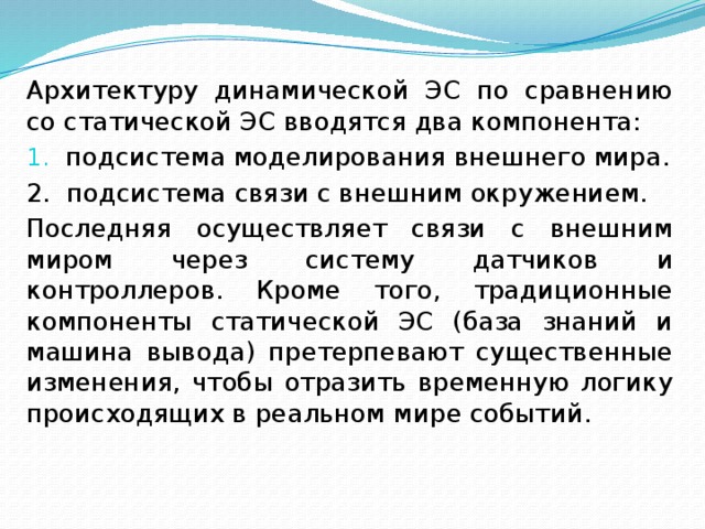 Архитектуру динамической ЭС по сравнению со статической ЭС вводятся два компонента: подсистема моделирования внешнего мира. 2. подсистема связи с внешним окружением. Последняя осуществляет связи с внешним миром через систему датчиков и контроллеров. Кроме того, традиционные компоненты статической ЭС (база знаний и машина вывода) претерпевают существенные изменения, чтобы отразить временную логику происходящих в реальном мире событий. 