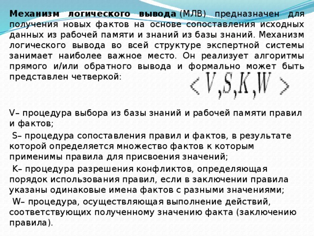 Механизм логического вывода  (МЛВ) предназначен для получения новых фактов на основе сопоставления исходных данных из рабочей памяти и знаний из базы знаний. Механизм логического вывода во всей структуре экспертной системы занимает наиболее важное место. Он реализует алгоритмы прямого и/или обратного вывода и формально может быть представлен четверкой:   V– процедура выбора из базы знаний и рабочей памяти правил и фактов;   S– процедура сопоставления правил и фактов, в результате которой определяется множество фактов к которым применимы правила для присвоения значений;   K– процедура разрешения конфликтов, определяющая порядок использования правил, если в заключении правила указаны одинаковые имена фактов с разными значениями;   W– процедура, осуществляющая выполнение действий, соответствующих полученному значению факта (заключению правила). 