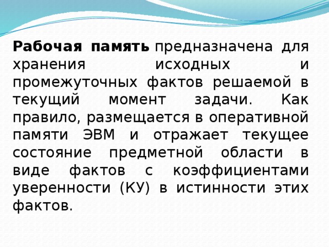 Рабочая память  предназначена для хранения исходных и промежуточных фактов решаемой в текущий момент задачи. Как правило, размещается в оперативной памяти ЭВМ и отражает текущее состояние предметной области в виде фактов с коэффициентами уверенности (КУ) в истинности этих фактов. 