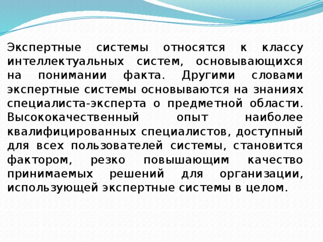 Экспертные системы относятся к классу интеллектуальных систем, основывающихся на понимании факта. Другими словами экспертные системы основываются на знаниях специалиста-эксперта о предметной области. Высококачественный опыт наиболее квалифицированных специалистов, доступный для всех пользователей системы, становится фактором, резко повышающим качество принимаемых решений для организации, использующей экспертные системы в целом. 