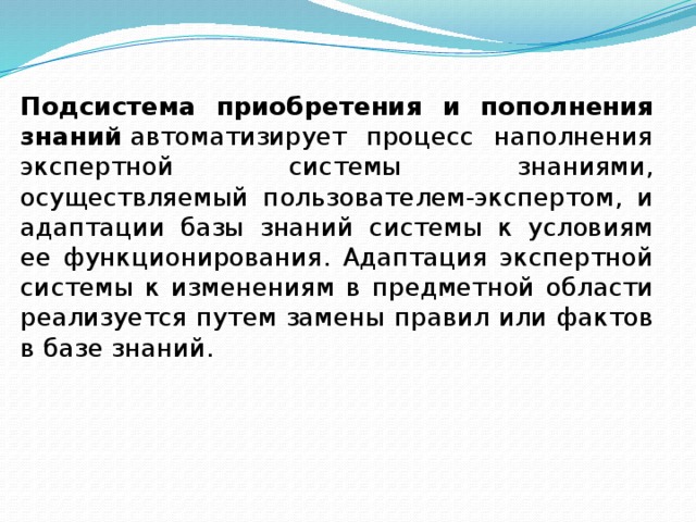 Подсистема приобретения и пополнения знаний  автоматизирует процесс наполнения экспертной системы знаниями, осуществляемый пользователем-экспертом, и адаптации базы знаний системы к условиям ее функционирования. Адаптация экспертной системы к изменениям в предметной области реализуется путем замены правил или фактов в базе знаний. 