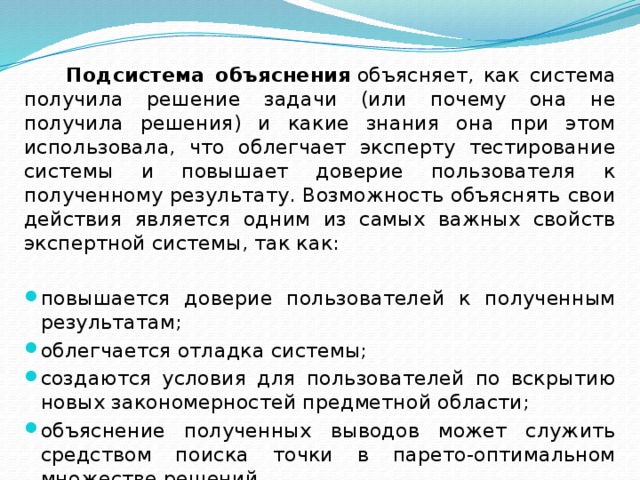  Подсистема объяснения  объясняет, как система получила решение задачи (или почему она не получила решения) и какие знания она при этом использовала, что облегчает эксперту тестирование системы и повышает доверие пользователя к полученному результату. Возможность объяснять свои действия является одним из самых важных свойств экспертной системы, так как: повышается доверие пользователей к полученным результатам; облегчается отладка системы; создаются условия для пользователей по вскрытию новых закономерностей предметной области; объяснение полученных выводов может служить средством поиска точки в парето-оптимальном множестве решений. 