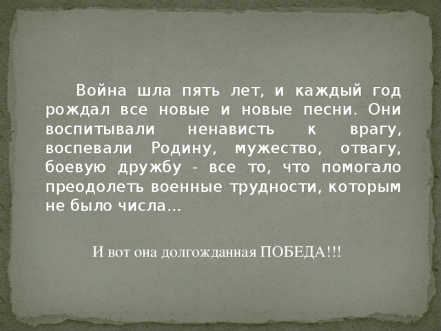   Война шла пять лет, и каждый год рождал все новые и новые песни. Они воспитывали ненависть к врагу, воспевали Родину, мужество, отвагу, боевую дружбу - все то, что помогало преодолеть военные трудности, которым не было числа... И вот она долгожданная ПОБЕДА!!! 