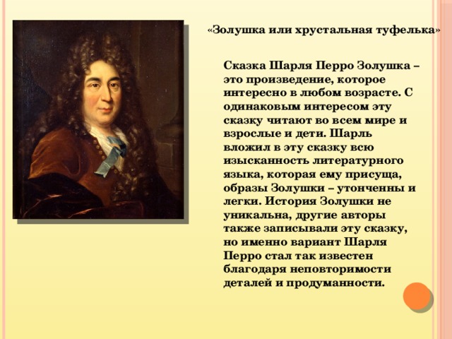 «Золушка или хрустальная туфелька» Сказка Шарля Перро Золушка – это произведение, которое интересно в любом возрасте. С одинаковым интересом эту сказку читают во всем мире и взрослые и дети. Шарль вложил в эту сказку всю изысканность литературного языка, которая ему присуща, образы Золушки – утонченны и легки. История Золушки не уникальна, другие авторы также записывали эту сказку, но именно вариант Шарля Перро стал так известен благодаря неповторимости деталей и продуманности. 