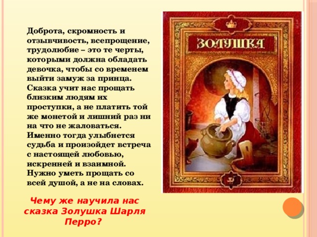 Доброта, скромность и отзывчивость, всепрощение, трудолюбие – это те черты, которыми должна обладать девочка, чтобы со временем выйти замуж за принца. Сказка учит нас прощать близким людям их проступки, а не платить той же монетой и лишний раз ни на что не жаловаться. Именно тогда улыбнется судьба и произойдет встреча с настоящей любовью, искренней и взаимной. Нужно уметь прощать со всей душой, а не на словах. Чему же научила нас сказка Золушка Шарля Перро? 