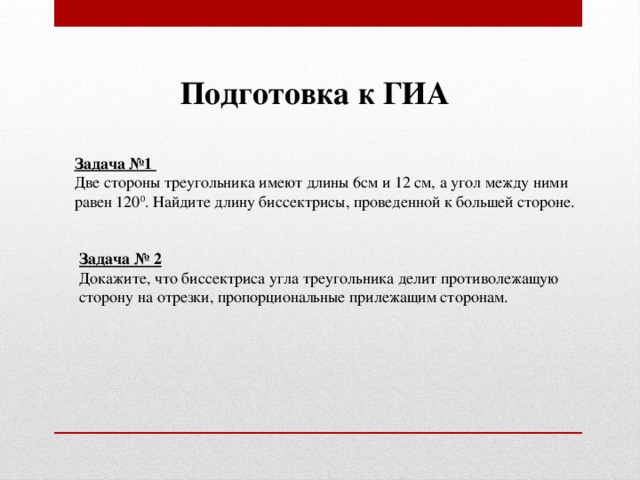 Подготовка к ГИА Задача №1 Две стороны треугольника имеют длины 6см и 12 см, а угол между ними равен 120 0 . Найдите длину биссектрисы, проведенной к большей стороне. Задача № 2 Докажите, что биссектриса угла треугольника делит противолежащую сторону на отрезки, пропорциональные прилежащим сторонам.