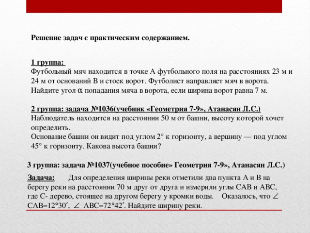 Решение задач с практическим содержанием. 1 группа: Футбольный мяч находится в точке А футбольного поля на расстояниях 23 м и 24 м от оснований В и стоек ворот. Футболист направляет мяч в ворота. Найдите угол α попадания мяча в ворота, если ширина ворот равна 7 м. 2 группа: задача №1036(учебник «Геометрия 7-9», Атанасян Л.С.) Наблюдатель находится на расстоянии 50 м от башни, высоту которой хочет определить. Основание башни он видит под углом 2° к горизонту, а вершину — под углом 45° к горизонту. Какова высота башни? 3 группа: задача №1037(учебное пособие» Геометрия 7-9», Атанасян Л.С.) Задача: Для определения ширины реки отметили два пункта А и В на берегу реки на расстоянии 70 м друг от друга и измерили углы САВ и АВС, где С- дерево, стоящее на другом берегу у кромки воды. Оказалось, что  САВ=12  30  ,  АВС=72  42  . Найдите ширину реки.
