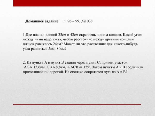 Домашнее задание: п. 96 – 99, №1038 1.Две планки длиной 35см и 42см скреплены одним концом. Какой угол между ними надо взять, чтобы расстояние между другими концами планок равнялось 24см? Может ли это расстояние для какого-нибудь угла равняться 5см; 80см? 2 . Из пункта А в пункт В ездили через пункт С, причем участок  АС≈ 13,6км, СВ ≈8,8км, ∠АСВ ≈ 125 0 . Затем пункты А и В соединили прямолинейной дорогой. На сколько сократится путь из А в В?