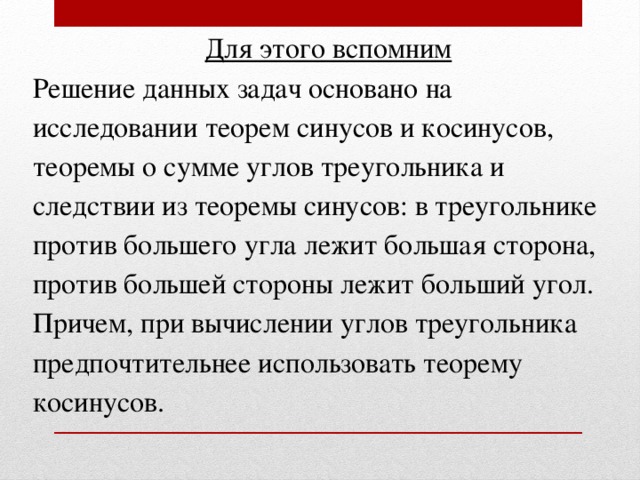 Для этого вспомним Решение данных задач основано на исследовании теорем синусов и косинусов, теоремы о сумме углов треугольника и следствии из теоремы синусов: в треугольнике против большего угла лежит большая сторона, против большей стороны лежит больший угол. Причем, при вычислении углов треугольника предпочтительнее использовать теорему косинусов.