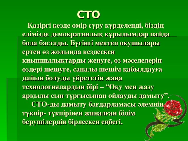  СТО   Қазіргі кезде өмір сүру күрделенді, біздің елімізде демократиялық құрылымдар пайда бола бастады. Бүгінгі мектеп оқушылары ертең өз жолында кездескен қиыншылықтарды жеңуге, өз мәселелерін өздері шешуге, саналы шешім қабылдауға дайын болуды үйрететін жаңа технологиялардың бірі – “Оқу мен жазу арқылы сын тұрғысынан ойлауды дамыту”.  СТО-ды дамыту бағдарламасы әлемнің түкпір- түкпірінен жиналған білім берушілердің бірлескен еңбегі.   