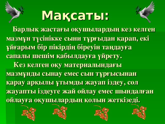  Мақсаты:   Барлық жастағы оқушылардың кез келген мазмұн түсінікке сыни тұрғыдан қарап, екі ұйғарым бір пікірдің біреуін таңдауға сапалы шешім қабылдауға үйрету.  Кез келген оқу материалындағы мазмұнды сынау емес сын тұрғысынан қарау арқылы ұтымды жауап іздеу, сол жауапты іздеуге жай ойлау емес шындалған ойлауға оқушылардың қолын жеткізеді. 