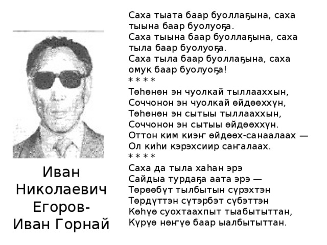 Саха тыата баар буоллаҕына, саха тыына баар буолуоҕа.  Саха тыына баар буоллаҕына, саха тыла баар буолуоҕа.  Саха тыла баар буоллаҕына, саха омук баар буолуоҕа! * * * * Төһөнөн эн чуолкай тыллааххын,  Соччонон эн чуолкай өйдөөххүн,  Төһөнөн эн сытыы тыллааххын,  Соччонон эн сытыы өйдөөххүн.  Оттон ким киэҥ өйдөөх-санаалаах —  Ол киһи кэрэхсиир саҥалаах. * * * * Саха да тыла хаһан эрэ  Сайдыа турдаҕа аата эрэ —  Төрөөбүт тылбытын сүрэхтэн  Төрдүттэн сүтэрбэт сүбэттэн  Көһүө суохтаахпыт тыабытыттан,  Күрүө нөҥүө баар ыалбытыттан. Иван Николаевич Егоров- Иван Горнай 