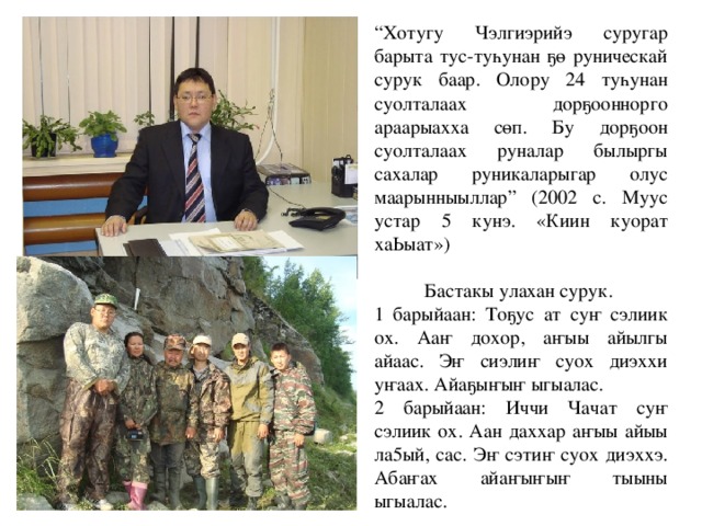 “ Хотугу Чэлгиэрийэ суругар барыта тус-туһунан ҕө руническай сурук баар. Олору 24 туһунан суолталаах дорҕооннорго араарыахха сөп. Бу дорҕоон суолталаах руналар былыргы сахалар руникаларыгар олус маарынныыллар” (2002 с. Муус устар 5 кунэ. «Киин куорат хаЬыат») Бастакы улахан сурук. 1 барыйаан: Тоҕус ат суҥ сэлиик ох. Ааҥ дохор, аҥыы айылгы айаас. Эҥ сиэлиҥ суох диэххи уҥаах. Айаҕыҥыҥ ыгыалас. 2 барыйаан: Иччи Чачат суҥ сэлиик ох. Аан даххар аҥыы айыы ла5ый, сас. Эҥ сэтиҥ суох диэххэ. Абаҥах айаҥыҥыҥ тыыны ыгыалас. 