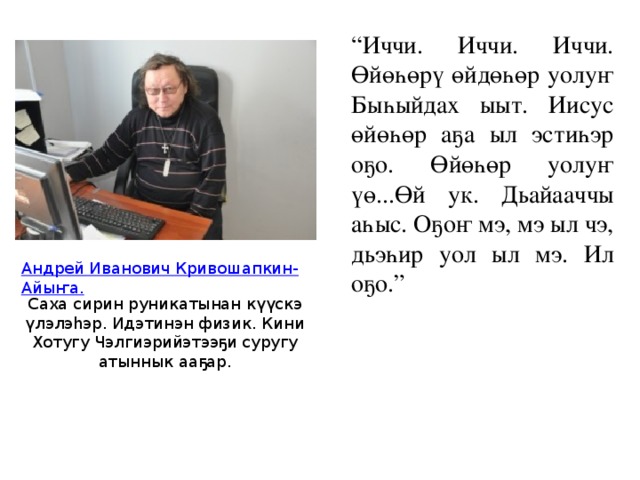 “ Иччи. Иччи. Иччи. Өйөһөрү өйдөһөр уолуҥ Быһыйдах ыыт. Иисус өйөһөр аҕа ыл эстиһэр оҕо. Өйөһөр уолуҥ үө...Өй ук. Дьайааччы аһыс. Оҕоҥ мэ, мэ ыл чэ, дьэһир уол ыл мэ. Ил оҕо.” Андрей Иванович Кривошапкин-Айыҥа. Саха сирин руникатынан күүскэ үлэлэһэр. Идэтинэн физик. Кини Хотугу Чэлгиэрийэтээҕи суругу атыннык ааҕар. 