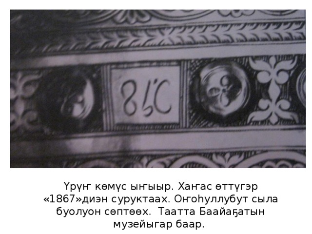 Үрүҥ көмүс ыҥыыр. Хаҥас өттүгэр «1867»диэн суруктаах. Оҥоһуллубут сыла буолуон сөптөөх. Таатта Баайаҕатын музейыгар баар. 