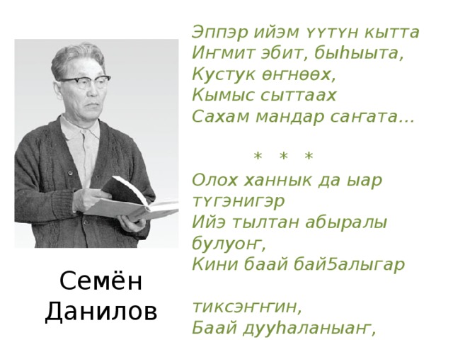 Эппэр ийэм ʏʏтʏн кытта Иҥмит эбит, быhыыта, Кустук ѳҥнѳѳх, Кымыс сыттаах Сахам мандар саҥата…    * * * Олох ханнык да ыар тʏгэнигэр Ийэ тылтан абыралы булуоҥ, Кини баай бай5алыгар  тиксэҥҥин, Баай дууhаланыаҥ, Ѳлбѳт ѳйдѳнʏѳҥ…  Семён Данилов 