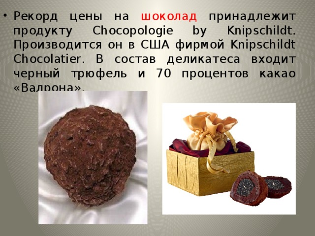 Рекорд цены на шоколад принадлежит продукту  Chocopologie by Knipschildt. Производится он в США фирмой Knipschildt Chocolatier. В состав деликатеса входит черный трюфель и 70 процентов какао «Валрона». 