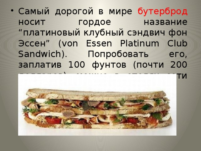 Самый дорогой в мире бутерброд носит гордое название “платиновый клубный сэндвич фон Эссен” (von Essen Platinum Club Sandwich). Попробовать его, заплатив 100 фунтов (почти 200 долларов), можно в отелях сети “Фон Эссен”. 