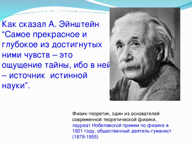  Как сказал А. Эйнштейн “Самое прекрасное и глубокое из достигнутых ними чувств – это ощущение тайны, ибо в ней – источник истинной науки”.  . Физик-теоретик, один из основателей современной теоретической физики , лауреат Нобелевской премии по физике в 1921 году, общественный деятель-гуманист (1879-1955) 
