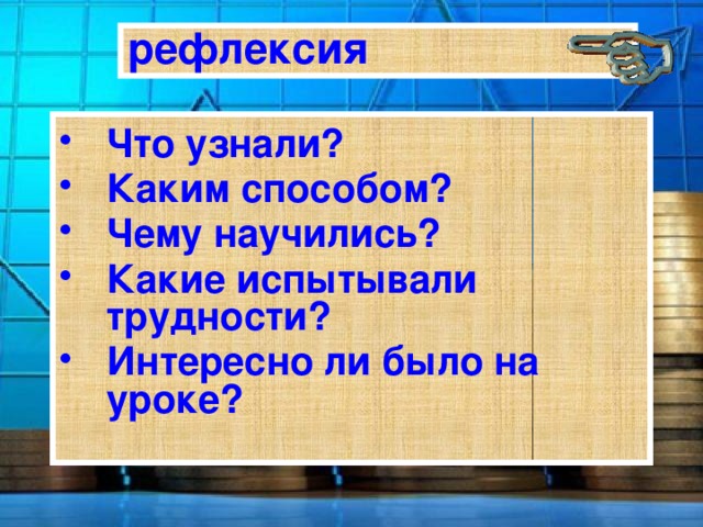 рефлексия Что узнали? Каким способом? Чему научились? Какие испытывали трудности? Интересно ли было на уроке? 