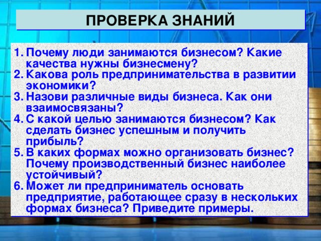 ПРОВЕРКА ЗНАНИЙ Почему люди занимаются бизнесом? Какие качества нужны бизнесмену? Какова роль предпринимательства в развитии экономики? Назови различные виды бизнеса. Как они взаимосвязаны? С какой целью занимаются бизнесом? Как сделать бизнес успешным и получить прибыль? В каких формах можно организовать бизнес? Почему производственный бизнес наиболее устойчивый? Может ли предприниматель основать предприятие, работающее сразу в нескольких формах бизнеса? Приведите примеры. 