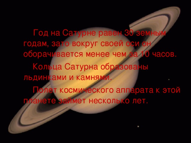  Год на Сатурне равен 30 земным годам, зато вокруг своей оси он оборачивается менее чем за 10 часов.  Кольца Сатурна образованы льдинками и камнями.  Полет космического аппарата к этой планете займет несколько лет. 